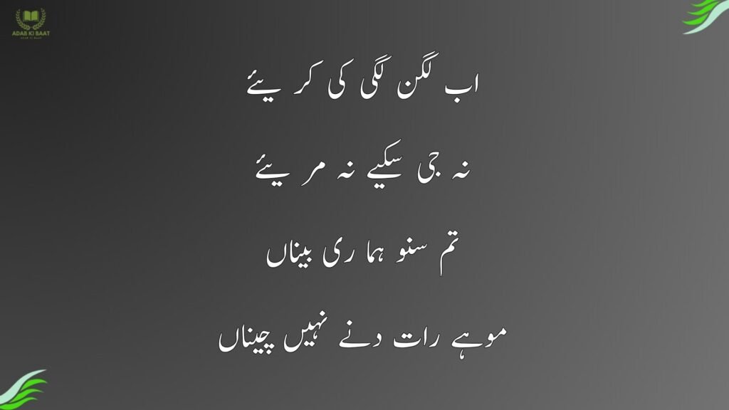 اب لگن لگی کی کر یئے
نہ جی سکیے نہ مر یئے
تم سنو ہما ری بیناں
موہے رات دنے نہیں چیناں

